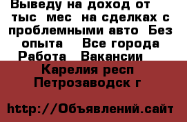 Выведу на доход от 400 тыс./мес. на сделках с проблемными авто. Без опыта. - Все города Работа » Вакансии   . Карелия респ.,Петрозаводск г.